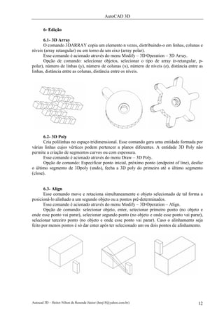 AutoCAD 3D

       6- Edição

      6.1- 3D Array
      O comando 3DARRAY copia um elemento n vezes, distribuindo-o em linhas, colunas e
níveis (array retangular) ou em torno de um eixo (array polar).
      Esse comando é acionado através do menu Modify – 3D Operation – 3D Array.
      Opção de comando: selecionar objetos, selecionar o tipo de array (r-retangular, p-
polar), número de linhas (y), número de colunas (x), número de níveis (z), distância entre as
linhas, distância entre as colunas, distância entre os níveis.




      6.2- 3D Poly
      Cria polilinhas no espaço tridimensional. Esse comando gera uma entidade formada por
várias linhas cujos vértices podem pertencer a planos diferentes. A entidade 3D Poly não
permite a criação de segmentos curvos ou com espessura.
      Esse comando é acionado através do menu Draw – 3D Poly.
      Opção de comando: Especificar ponto inicial, próximo ponto (endpoint of line), desfaz
o último segmento de 3Dpoly (undo), fecha a 3D poly do primeiro até o último segmento
(close).


       6.3- Align
       Esse comando move e rotaciona simultaneamente o objeto selecionado de tal forma a
posicioná-lo alinhado a um segundo objeto ou a pontos pré-determinados.
       Esse comando é acionado através do menu Modify – 3D Operation – Align.
       Opção de comando: selecionar objeto, enter, selecionar primeiro ponto (no objeto e
onde esse ponto vai parar), selecionar segundo ponto (no objeto e onde esse ponto vai parar),
selecionar terceiro ponto (no objeto e onde esse ponto vai parar). Caso o alinhamento seja
feito por menos pontos é só dar enter após ter selecionado um ou dois pontos de alinhamento.




Autocad 3D – Heitor Nilton de Resende Júnior (hnrj18@yahoo.com.br)                        12
 