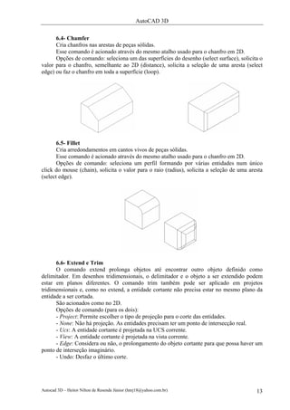 AutoCAD 3D

      6.4- Chamfer
      Cria chanfros nas arestas de peças sólidas.
      Esse comando é acionado através do mesmo atalho usado para o chanfro em 2D.
      Opções de comando: seleciona um das superfícies do desenho (select surface), solicita o
valor para o chanfro, semelhante ao 2D (distance), solicita a seleção de uma aresta (select
edge) ou faz o chanfro em toda a superfície (loop).




       6.5- Fillet
       Cria arredondamentos em cantos vivos de peças sólidas.
       Esse comando é acionado através do mesmo atalho usado para o chanfro em 2D.
       Opções de comando: seleciona um perfil formando por várias entidades num único
click do mouse (chain), solicita o valor para o raio (radius), solicita a seleção de uma aresta
(select edge).




      6.6- Extend e Trim
      O comando extend prolonga objetos até encontrar outro objeto definido como
delimitador. Em desenhos tridimensionais, o delimitador e o objeto a ser extendido podem
estar em planos diferentes. O comando trim também pode ser aplicado em projetos
tridimensionais e, como no extend, a entidade cortante não precisa estar no mesmo plano da
entidade a ser cortada.
      São acionados como no 2D.
      Opções de comando (para os dois):
      - Project: Permite escolher o tipo de projeção para o corte das entidades.
      - None: Não há projeção. As entidades precisam ter um ponto de intersecção real.
      - Ucs: A entidade cortante é projetada na UCS corrente.
      - View: A entidade cortante é projetada na vista corrente.
      - Edge: Considera ou não, o prolongamento do objeto cortante para que possa haver um
ponto de interseção imaginário.
      - Undo: Desfaz o último corte.




Autocad 3D – Heitor Nilton de Resende Júnior (hnrj18@yahoo.com.br)                          13
 