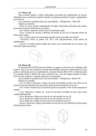 AutoCAD 3D

       6.7- Mirror 3D
       Esse comando duplica o objeto selecionado executando um espelhamento do mesmo
utilizando eixos ou planos de simetria situados em qualquer posição no espaço, independente
da UCS ativa.
       Esse comando é acionado através do menu Modify – 3D Operation – Mirro 3D.
       Opções de comando
       - Plane by object: Produz espelhamento do objeto selecionado utilizando como planos
de simetria os planos definidos por um objeto.
       - Last: Utiliza o plano de simetria mais recentemente usado.
       - Zaxis: O plano de simetria é definido em função de um eixo Z indicado através de
pontos pelo usuário.
       - View: Utiliza o plano de visualização paralelo à tela como plano de simetria.
       - XY/YZ/XZ: Utiliza os planos XY, YZ e ZX respectivamente, como planos de
espelhamento.
       - 3points: O usuário poderá indicar três pontos, por coordenadas ou via mouse, que
definirão o plano de simetria.




      6.8- Rotate 3D
      O comando ROTATE3D rotaciona objetos no espaço em torno de eixos definidos pelo
usuário. Trata-se de um comando de grande aplicabilidade, porém não imprescindível, já que
pode ser substituído pelo uso combinado dos comandos Rotate (2D) e UCS. A diferença entre
os comandos Rotate e Rotate 3D é que o primeiro tem o eixo de rotação limitado ao plano
UCS corrente enquanto o segundo não possui essa limitação.
      Esse comando é acionado através do menu Modify – 3D Operation –Rotate 3D.
      Opções de comando:
      - Axis by Object: Rotaciona o objeto em torno de entidades do tipo Line, Pline ou em
torno de uma reta imaginária que passa pelo centro de uma circunferência ou arco.
      - Last: Utiliza o mesmo eixo em torno do qual foi executada a mais recente operação de
rotação.
      - View: Rotaciona o objeto em torno de um ponto escolhido na tela, como numa
rotação bidimensional.
      - Xaxis: Rotaciona o objeto em torno de um eixo paralelo ao eixo X.
      - Yaxis: Rotaciona o objeto em torno de um eixo paralelo ao eixo Y.
      - Zaxis: Rotaciona o objeto em torno de um eixo paralelo ao eixo Z.
      - 2points: Rotaciona o objeto selecionado em torno de um eixo definido por dois pontos
indicados pelo usuário.




Autocad 3D – Heitor Nilton de Resende Júnior (hnrj18@yahoo.com.br)                       14
 
