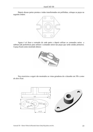 AutoCAD 3D

      Depois dessas partes prontas e todas transformadas em polilinhas, coloque as peças na
seguinte ordem:




      Agora é só fazer a extrusão de cada parte e depois utilizar os comandos union e
subtract (dê preferência para utilizar o comando union nas peças que serão unidas primeiro).
A peça ficará como mostrado abaixo:




      Nos exercícios a seguir são mostrados as vistas geradoras do o desenho em 3D e como
ele deve ficar.




Autocad 3D – Heitor Nilton de Resende Júnior (hnrj18@yahoo.com.br)                       19
 