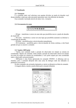 AutoCAD 3D

       3- Visualização

      3.1- Viewports
      É o comando onde você seleciona com quantas divisões na janela de desenho você
deseja trabalhar, sendo que cada uma pode representar uma vista diferente do desenho.
      Esse comando é acionado através do menu view, viewports.


       3.2- Ferramentas de zoom




      - 3D pan – transforma o cursor em uma mão que possibilita mover a janela de desenho
do AutoCAD.
      - 3D zoom – transforma o cursor em uma lupa que possibilita aumentar ou diminuir a
vizualização do desenho.
      - 3D Orbit – possibilita girar a tela de desenho manualmente.
      - 3D Continuous – possibilita girar a tela de desenho de forma contínua, a tela ficará
girando até que se cancele o comando.


       3.3- Vpoint e DDVpoint
       - Vpoint, esse comando muda a posição do observador em relação ao sistema de
coordenadas. Opções de comando: rotate (muda a posição do observador através da rotação
em torno da origem do sistema de coordenadas) e view point (espera por uma coordenada
onde o observador será posicionado).
       - DDVpoint é uma forma aprimorada do comando VPOINT. A diferença está na
interface, pois o comando ddvpoint abre uma caixa de diálogos onde são indicados os
parâmetros necessários.
       Os dois comandos são acionados digitando-se vpoint ou ddvpoint na linha de comando.
       A imagem abaixo, mostra a janela aberta pelo comando ddvpoint.




Autocad 3D – Heitor Nilton de Resende Júnior (hnrj18@yahoo.com.br)                        4
 