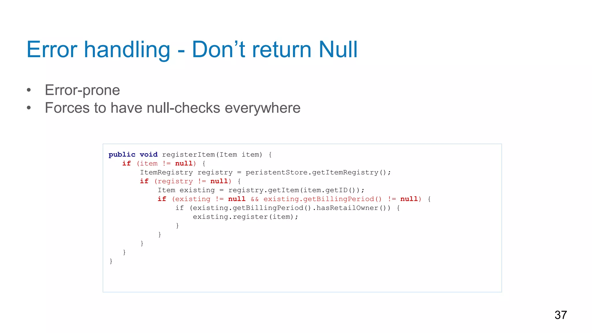 Error handling - Don’t return Null
• Error-prone
• Forces to have null-checks everywhere
37
public void registerItem(Item item) {
if (item != null) {
ItemRegistry registry = peristentStore.getItemRegistry();
if (registry != null) {
Item existing = registry.getItem(item.getID());
if (existing != null && existing.getBillingPeriod() != null) {
if (existing.getBillingPeriod().hasRetailOwner()) {
existing.register(item);
}
}
}
}
}
 