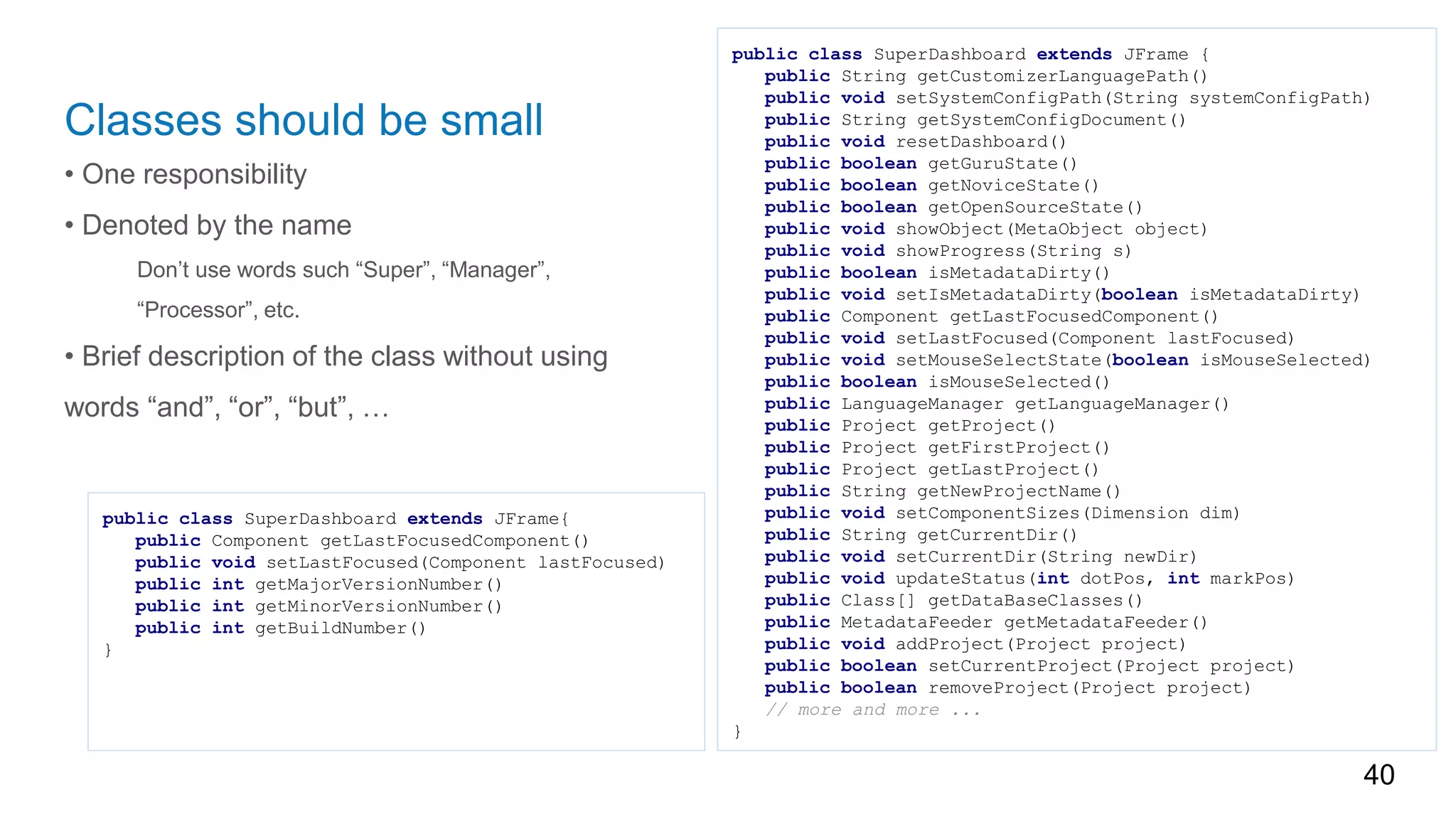 Classes should be small
• One responsibility
• Denoted by the name
Don’t use words such “Super”, “Manager”,
“Processor”, etc.
• Brief description of the class without using
words “and”, “or”, “but”, …
40
public class SuperDashboard extends JFrame {
public String getCustomizerLanguagePath()
public void setSystemConfigPath(String systemConfigPath)
public String getSystemConfigDocument()
public void resetDashboard()
public boolean getGuruState()
public boolean getNoviceState()
public boolean getOpenSourceState()
public void showObject(MetaObject object)
public void showProgress(String s)
public boolean isMetadataDirty()
public void setIsMetadataDirty(boolean isMetadataDirty)
public Component getLastFocusedComponent()
public void setLastFocused(Component lastFocused)
public void setMouseSelectState(boolean isMouseSelected)
public boolean isMouseSelected()
public LanguageManager getLanguageManager()
public Project getProject()
public Project getFirstProject()
public Project getLastProject()
public String getNewProjectName()
public void setComponentSizes(Dimension dim)
public String getCurrentDir()
public void setCurrentDir(String newDir)
public void updateStatus(int dotPos, int markPos)
public Class[] getDataBaseClasses()
public MetadataFeeder getMetadataFeeder()
public void addProject(Project project)
public boolean setCurrentProject(Project project)
public boolean removeProject(Project project)
// more and more ...
}
public class SuperDashboard extends JFrame{
public Component getLastFocusedComponent()
public void setLastFocused(Component lastFocused)
public int getMajorVersionNumber()
public int getMinorVersionNumber()
public int getBuildNumber()
}
 