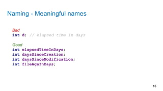 Naming - Meaningful names
15
Bad
int d; // elapsed time in days
Good
int elapsedTimeInDays;
int daysSinceCreation;
int daysSinceModification;
int fileAgeInDays;
 