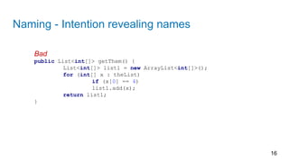 Naming - Intention revealing names
16
Bad
public List<int[]> getThem() {
List<int[]> list1 = new ArrayList<int[]>();
for (int[] x : theList)
if (x[0] == 4)
list1.add(x);
return list1;
}
 