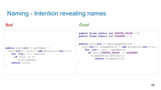 Naming - Intention revealing names
18
public final static int STATUS_VALUE = 0;
public final static int FLAGGED = 4;
public List<int[]> getFlaggedCells() {
List<int[]> flaggedCells = new ArrayList<int[]>();
for (int[] cell : gameBoard)
if (cell[STATUS_VALUE] == FLAGGED)
flaggedCells.add(cell);
return flaggedCells;
}
public List<int[]> getThem() {
List<int[]> list1 = new ArrayList<int[]>();
for (int[] x : theList)
if (x[0] == 4)
list1.add(x);
return list1;
}
Bad Good
 