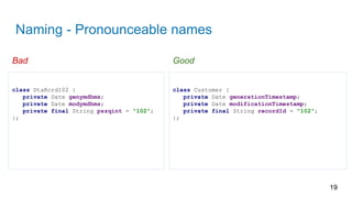 Naming - Pronounceable names
19
class Customer {
private Date generationTimestamp;
private Date modificationTimestamp;
private final String recordId = "102";
};
class DtaRcrd102 {
private Date genymdhms;
private Date modymdhms;
private final String pszqint = "102";
};
Bad Good
 