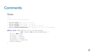 Comments
Noise
/**
* Add a CD to the collection
*
* @param title The title of the CD
* @param author The author of the CD
* @param tracks The number of tracks on the CD
* @param durationInMinutes The duration of the CD in minutes
*/
public void addCD(String title, String author,
int tracks, int durationInMinutes) {
CD cd = new CD();
cd.title = title;
cd.author = author;
cd.tracks = tracks;
cd.duration = duration;
cdList.add(cd);
}
32
 