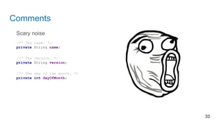 Comments
Scary noise
/** The name. */
private String name;
/** The version. */
private String version;
/** The day of the month. */
private int dayOfMonth;
33
 