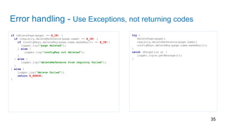 Error handling - Use Exceptions, not returning codes
if (deletePage(page) == E_OK) {
if (registry.deleteReference(page.name) == E_OK) {
if (configKeys.deleteKey(page.name.makeKey()) == E_OK){
logger.log("page deleted");
} else {
logger.log("configKey not deleted");
}
} else {
logger.log("deleteReference from registry failed");
}
} else {
logger.log("delete failed");
return E_ERROR;
}
35
try {
deletePage(page);
registry.deleteReference(page.name);
configKeys.deleteKey(page.name.makeKey());
}
catch (Exception e) {
logger.log(e.getMessage());
}
 