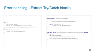 Error handling - Extract Try/Catch blocks
try {
deletePage(page);
registry.deleteReference(page.name);
configKeys.deleteKey(page.name.makeKey());
}
catch (Exception e) {
logger.log(e.getMessage());
}
36
public void delete(Page page) {
try {
deletePageAndAllReferences(page);
}
catch (Exception e) {
logger.log(e.getMessage());
}
}
private void deletePageAndAllReferences(Page page) throws
Exception {
deletePage(page);
registry.deleteReference(page.name);
configKeys.deleteKey(page.name.makeKey());
}
 