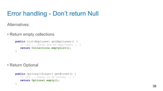 Error handling - Don’t return Null
Alternatives:
• Return empty collections
public List<Employee> getEmployees() {
// if( .. there are no employees .. )
return Collections.emptyList();
}
• Return Optional
public Optional<Player> getWinner() {
// if( .. there is no winner .. )
return Optional.empty();
}
38
 