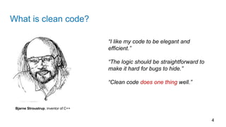 What is clean code?
4
Bjarne Stroustrup, inventor of C++
“I like my code to be elegant and
efficient.”
“The logic should be straightforward to
make it hard for bugs to hide.”
“Clean code does one thing well.”
 
