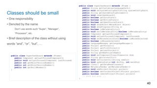 Classes should be small
• One responsibility
• Denoted by the name
Don’t use words such “Super”, “Manager”,
“Processor”, etc.
• Brief description of the class without using
words “and”, “or”, “but”, …
40
public class SuperDashboard extends JFrame {
public String getCustomizerLanguagePath()
public void setSystemConfigPath(String systemConfigPath)
public String getSystemConfigDocument()
public void resetDashboard()
public boolean getGuruState()
public boolean getNoviceState()
public boolean getOpenSourceState()
public void showObject(MetaObject object)
public void showProgress(String s)
public boolean isMetadataDirty()
public void setIsMetadataDirty(boolean isMetadataDirty)
public Component getLastFocusedComponent()
public void setLastFocused(Component lastFocused)
public void setMouseSelectState(boolean isMouseSelected)
public boolean isMouseSelected()
public LanguageManager getLanguageManager()
public Project getProject()
public Project getFirstProject()
public Project getLastProject()
public String getNewProjectName()
public void setComponentSizes(Dimension dim)
public String getCurrentDir()
public void setCurrentDir(String newDir)
public void updateStatus(int dotPos, int markPos)
public Class[] getDataBaseClasses()
public MetadataFeeder getMetadataFeeder()
public void addProject(Project project)
public boolean setCurrentProject(Project project)
public boolean removeProject(Project project)
// more and more ...
}
public class SuperDashboard extends JFrame{
public Component getLastFocusedComponent()
public void setLastFocused(Component lastFocused)
public int getMajorVersionNumber()
public int getMinorVersionNumber()
public int getBuildNumber()
}
 