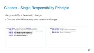 Classes - Single Responsibility Principle
Responsibility = Reason to change
• Classes should have only one reason to change
41
public class SuperDashboard extends JFrame{
public Component getLastFocusedComponent()
public void setLastFocused(Component lastFocused)
public int getMajorVersionNumber()
public int getMinorVersionNumber()
public int getBuildNumber()
}
public class Version {
public int getMajorVersionNumber()
public int getMinorVersionNumber()
public int getBuildNumber()
}
 
