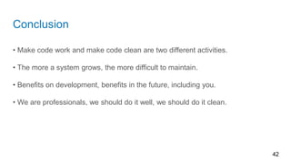 Conclusion
• Make code work and make code clean are two different activities.
• The more a system grows, the more difficult to maintain.
• Benefits on development, benefits in the future, including you.
• We are professionals, we should do it well, we should do it clean.
42
 
