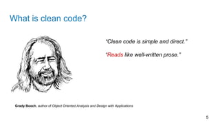 What is clean code?
5
Grady Booch, author of Object Oriented Analysis and Design with Applications
“Clean code is simple and direct.”
“Reads like well-written prose.”
 