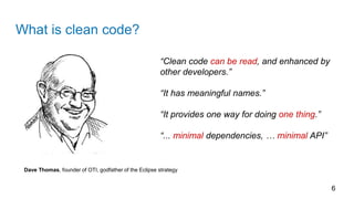 What is clean code?
6
Dave Thomas, founder of OTI, godfather of the Eclipse strategy
“Clean code can be read, and enhanced by
other developers.”
“It has meaningful names.”
“It provides one way for doing one thing.”
“... minimal dependencies, … minimal API”
 