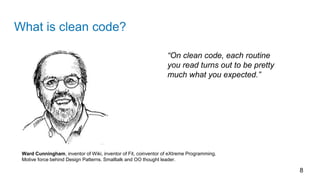 What is clean code?
8
Ward Cunningham, inventor of Wiki, inventor of Fit, coinventor of eXtreme Programming.
Motive force behind Design Patterns. Smalltalk and OO thought leader.
“On clean code, each routine
you read turns out to be pretty
much what you expected.”
 