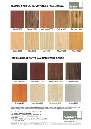 MURANO NATURAL WOOD VENEER PANEL RANGE

Sapelli 1002

Walnut 1012

Mahogany 1070

Cherry 1023

Zebrano 1098

Beech 1031

Oak 1053

Ash 1090

Maple 1081

Anigre 1099

MURANO DECORATIVE LAMINATE PANEL RANGE

Dark Oak 2050

Dark Cherry 2026

Aged Walnut 2013

Walnut 2014

Cherry 2025

Light Oak 2053

White Oak 2052

Argent 2200

Note: Colour tones in these images may vary from the actual product, due to variances in computer monitors and
printer settings. Clear timber finishes such as lacquers will also cause timbergrain colours to darken.
For further information, contact Sontext Pty Ltd or its Distributors:
Vic Office & Head Office Australia:
685 Burke Road, Camberwell, Victoria, Australia 3124
T: +61 (0)3 9811 4796
E: sales@sontext.com.au
NSW Office:
Suite 1a, Level 2, 802 Pacific Hwy, Gordon, NSW, Australia 2702
T: +61 (0)2 9844 5414

For more information, visit:

Copyright 2008 by Shamrock Consulting Pty Ltd ,Trading as Sontext P/L, ABN 090 38 090 867 Australia, www.sontext.com.au. Sontext, Murano, Sonofonic,
Sonobaffles & Serenity are registered business names used by Shamrock Consulting. Fabritrak is a registered trademark of FabriTRAK Systems, Inc. (USA)

 