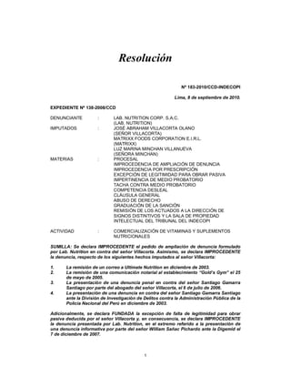 1
Resolución
Nº 183-2010/CCD-INDECOPI
Lima, 8 de septiembre de 2010.
EXPEDIENTE Nº 138-2008/CCD
DENUNCIANTE : LAB. NUTRITION CORP. S.A.C.
(LAB. NUTRITION)
IMPUTADOS : JOSÉ ABRAHAM VILLACORTA OLANO
(SEÑOR VILLACORTA)
MATRIXX FOODS CORPORATION E.I.R.L.
(MATRIXX)
LUZ MARINA MINCHAN VILLANUEVA
(SEÑORA MINCHAN)
MATERIAS : PROCESAL
IMPROCEDENCIA DE AMPLIACIÓN DE DENUNCIA
IMPROCEDENCIA POR PRESCRIPCIÓN
EXCEPCIÓN DE LEGITIMIDAD PARA OBRAR PASIVA
IMPERTINENCIA DE MEDIO PROBATORIO
TACHA CONTRA MEDIO PROBATORIO
COMPETENCIA DESLEAL
CLÁUSULA GENERAL
ABUSO DE DERECHO
GRADUACIÓN DE LA SANCIÓN
REMISIÓN DE LOS ACTUADOS A LA DIRECCIÓN DE
SIGNOS DISTINTIVOS Y LA SALA DE PROPIEDAD
INTELECTUAL DEL TRIBUNAL DEL INDECOPI
ACTIVIDAD : COMERCIALIZACIÓN DE VITAMINAS Y SUPLEMENTOS
NUTRICIONALES
SUMILLA: Se declara IMPROCEDENTE el pedido de ampliación de denuncia formulado
por Lab. Nutrition en contra del señor Villacorta. Asimismo, se declara IMPROCEDENTE
la denuncia, respecto de los siguientes hechos imputados al señor Villacorta:
1. La remisión de un correo a Ultimate Nutrition en diciembre de 2003.
2. La remisión de una comunicación notarial al establecimiento “Gold’s Gym” el 25
de mayo de 2005.
3. La presentación de una denuncia penal en contra del señor Santiago Gamarra
Santiago por parte del abogado del señor Villacorta, el 6 de julio de 2006.
4. La presentación de una denuncia en contra del señor Santiago Gamarra Santiago
ante la División de Investigación de Delitos contra la Administración Pública de la
Policía Nacional del Perú en diciembre de 2003.
Adicionalmente, se declara FUNDADA la excepción de falta de legitimidad para obrar
pasiva deducida por el señor Villacorta y, en consecuencia, se declara IMPROCEDENTE
la denuncia presentada por Lab. Nutrition, en el extremo referido a la presentación de
una denuncia informativa por parte del señor William Sañac Pichardo ante la Digemid el
7 de diciembre de 2007.
 