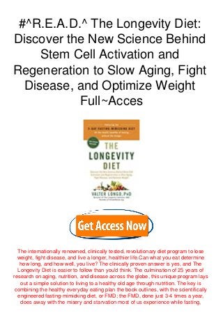 #^R.E.A.D.^ The Longevity Diet:
Discover the New Science Behind
Stem Cell Activation and
Regeneration to Slow Aging, Fight
Disease, and Optimize Weight
Full~Acces
The internationally renowned, clinically tested, revolutionary diet program to lose
weight, fight disease, and live a longer, healthier life.Can what you eat determine
how long, and how well, you live? The clinically proven answer is yes, and The
Longevity Diet is easier to follow than you'd think. The culmination of 25 years of
research on aging, nutrition, and disease across the globe, this unique program lays
out a simple solution to living to a healthy old age through nutrition. The key is
combining the healthy everyday eating plan the book outlines, with the scientifically
engineered fasting-mimicking diet, or FMD; the FMD, done just 3-4 times a year,
does away with the misery and starvation most of us experience while fasting,
 
