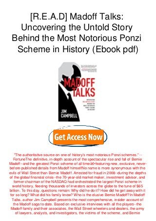 [R.E.A.D] Madoff Talks:
Uncovering the Untold Story
Behind the Most Notorious Ponzi
Scheme in History (Ebook pdf)
"The authoritative source on one of history's most notorious Ponzi schemes." --
FortuneThe definitive, in-depth account of the spectacular rise and fall of Bernie
Madoff--and the greatest Ponzi scheme of all timeâ€•featuring new, exclusive, never-
before-published details from Madoff himselfNo name is more synonymous with the
evils of Wall Street than Bernie Madoff. Arrested for fraud in 2008--during the depths
of the global financial crisis--the 70-year-old market maker, investment advisor, and
former chairman of the NASDAQ had orchestrated the largest Ponzi scheme in
world history, fleecing thousands of investors across the globe to the tune of $65
billion. To this day, questions remain: Why did he do it? How did he get away with it
for so long? What did his family know? Who is the elusive Bernie Madoff?In Madoff
Talks, author Jim Campbell presents the most comprehensive, insider account of
the Madoff saga to date. Based on exclusive interviews with all the players--the
Madoff family and their associates, the Wall Street wheelers and dealers, the army
of lawyers, analysts, and investigators, the victims of the scheme, and Bernie
 
