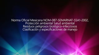 Norma Oficial Mexicana NOM-087-SEMARNAT-SSA1-2002,
Protección ambiental Salud ambiental
Residuos peligrosos biológico-infecciosos
Clasificación y especificaciones de manejo
 