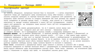 3. Оскарження – Погляди АМКУ –
Кваліфікаційні критерії
що наявність обладнання, матеріально-технічної бази та технологій: - з метою оперативного
підвезення товару для недопущення зриву опалювального сезону обов'язковим є наявність в
учасника складських приміщень на території Луганської області (надаються копії документів, що
засвідчують право власності учасника на складські приміщення або копія договору про надання
послуг складування чи договору оренди тощо). У випадку, якщо учасник не є власником, а
користується чи орендує складські приміщення в іншого суб'єкта господарювання, потрібно
надати копії документів, що засвідчують право власності такого суб'єкта господарювання на
складські приміщення.
Скаржник вважає таку вимогу дискримінаційною, так як її наявність значно звужує коло
учасників та свідчить про "складання умов для свого учасника". Замовником взагалі
не наведено обставин, які б підтверджували нагальну потребу у складському приміщенні саме в
Луганській області.
Скаржник зазначає, що ні умовами Документації, ні проектом договору поставки (додаток 5 Документації) не
передбачено одночасне зберігання усього обсягу паливних пелетів - 412 тони, а тому вимога щодо наявності
складського приміщення в тому числі на території Луганської області є необґрунтованою та дискримінаційною. Так
само, якщо учасник є виробником паливних брикетів, то він як виробник, також не зацікавлений у збільшенні
витрат за рахунок зберігання всього обсягу паливних брикетів (412 тони), в той час, як він матиме можливість
щомісяця виробляти необхідну місячну норму паливних брикетів та постачати їх Замовнику.
Таким чином, встановлення у Документації вимоги щодо наявності в учасника (у власності або в оренді)
складського приміщення на території Луганської області є дискримінацією за територіальним принципом. Статтею 16
Закону відсутні обмеження щодо місцезнаходження учасника торгів. Таким чином, вважаємо, що встановлення такої
вимоги є незаконним та порушує наші права, як потенційного учасника даних торгів.
 