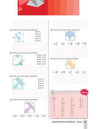 203
RAZONAMIENTO MATEMÁTICO - Unidad 4
24	 Halla el área de la región sombreada.
8 m
8 m
A) 8 m2
B) 16 m2
C) 18 m2
D) 22 m2
E) 36 m2
25	 Halla el área de la región sombreada.
4 m
4 m A) 2(4 -p) m2
B) 8(4 -p) m2
C) 6(9 -p) m2
D) 4(4 -p) m2
E) 4(8 -p) m2
26	 Halla el área de la región sombreada.
4 m
4 m
A) 3p m2
B) 2p m2
C) 4p m2
D) 6p m2
E) 8p m2
27	 Halla el área de la región sombreada.
a
A) a
5
3 2
	B) a
5
4 2
	C) a
9
8 2
	D) a
8
3 2
	E) a
7
6 2
28	 Calcula el área de la región sombreada.
a
A) a
2
2
	B) a
3
2
	C) a
3
2 2
	D) a
5
2 2
	E) a
7
4 2
29	 Halla el área de la región sombreada.
a
A) a
5
3 2
	B) a
3
2 2
	C) a
2
2
	D) a
3
2
	E) a
4
2
Nivel 1
1.	B
2.	C
3.	E
4.	D
5.	A
6.	C
7.	C
8.	D
9.	E
10.	A
Nivel 2
11.	B
12.	A
13.	E
14.	D
15.	D
16.	E
17.	B
18.	B
19.	E
Nivel 3
20.	E
21.	B
22.	B
23.	B
24.	A
25.	D
26.	B
27.	D
28.	A
29.	C
Claves
 