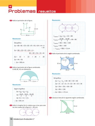 Problemas resueltos
196 Intelectum Evolución 1.°
Resolución:
A
B
C
D
Lcadena = AB CD
, ,
+
! !+ AC + BD
Lcadena = . .
2
2 40
2
2 40
p p
+ + 80 + 80
Lcadena = 40p + 40p + 160
Lcadena = 80p + 160
` Lcadena = 80(p + 2) cm
4 	Halla el perímetro de la región sombreada.
36 cm
12 cm
8 cm
C2
C1
36 cm
A
B
D
C
32 cm
32 cm
Resolución:
Del gráfico:
2p = C1
, + C2
, + AB + BC + CD + AD
  2p = 2p . 12 + 2p . 8 + 32 + 36 + 32 + 36
  2p = 24p + 16p + 68 + 68
  2p = 40p + 136
` 2p = 8(5p + 17) cm
5 	Calcula el área de la siguiente región sombreada.
	 A
B
D
C
16 cm
16 cm
1 	Halla el perímetro de la figura.
	
22 cm
A
B
C
D E
F
G
H I
J
28 cm
Resolución:
	
Del gráfico:
2p = AB + BC + CD + DE + EF + FG + GH + HI + IJ
+ JA
2p = AB + CD + EF + GH + IJ +
  
BC + DE + FG + HI + AJ
			    
2p =	 22    +    22    +  28   +    28
2p = 44 + 56
` 2p = 100 cm
2 	Halla el perímetro de la figura sombreada.
	 Si AB; BC, AC son diámetros.
	
A C
O
16 cm 12 cm
B
Resolución:
Según el gráfico:
   2p = AB BC AC
, ,
, + +
! ! !
   2p = . . .
2
2 8
2
2 6
2
2 14
p p p
+ +
   2p =8 6 14
p p p
+ +
` 2p = 28p cm
3 	Halla la longitud de la cadena que sirve para atar
las tres ruedas de la figura (r = 40 cm).
 