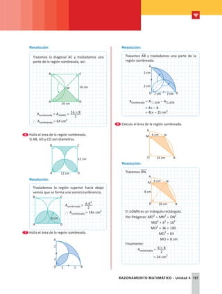 197
RAZONAMIENTO MATEMÁTICO - Unidad 4
Resolución:
Trazamos la diagonal AC y trasladamos una
parte de la región sombreada, así:
A
B
D
C
16 cm
M
16 cm
  Asombreada = ADAMD =
2
16 8
#
` Asombreada = 64 cm2
6 	Halla el área de la región sombreada.
	 Si AB; AD y CD son diámetros.
	 A D
B C
12 cm
12 cm
Resolución:
Trasladamos la región superior hacia abajo
vemos que se forma una semicircunferencia.
A D
B C
6 cm
Asombreada = .
2
62
p
` Asombreada = 18p cm2
7 	Halla el área de la región sombreada.
	
2
A
O B
2
2
2
Resolución:
Trazamos AB y trasladamos una parte de la
región sombreada.
2 cm
2 cm
A
O B
2 cm
2 cm
  Asombreada = A AOB - A AOB
      = 4p - 8
      = 4(p - 2) cm2
8 	Calcula el área de la región sombreada.
	
6 cm
10 cm
O
A
N
B
M
Resolución:
Trazamos ON.
6 cm
8 cm
10 cm
O
A
N
B
M
El DOMN es un triángulo rectángulo.
Por Pitágoras: MO2
+ MN2
= ON2
		      MO2
+ 62
= 102
		      MO2
+ 36 = 100
			      MO2
= 64
			       MO = 8 cm
Finalmente:
	Asombreada =
2
6 8
#
			 = 24 cm2
 