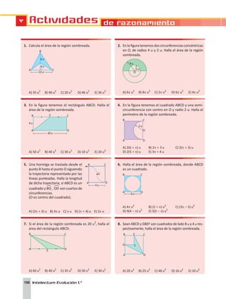 Actividades de razonamiento
198 Intelectum Evolución 1.°
1.	 Calcula el área de la región sombreada.
6u
4u
12u
A C
B
A) 35 u2
	 B) 40 u2
	 C) 20 u2
	 D) 46 u2
	 E) 36 u2
2.	 En la figura tenemos dos circunferencias concéntricas
en O, de radios 4 u y 2 u. Halla el área de la región
sombreada.
4u
2u
O
A) 6p u2
	 B) 8p u2
	 C) 2p u2
	 D) 6p u2
	 E) 4p u2
3.	 En la figura tenemos el rectángulo ABCD. Halla el
área de la región sombreada.
E
B C
A D
10u
4u
A) 50 u2
	 B) 40 u2
	 C) 30 u2
	 D) 10 u2
	 E) 20 u2
4.	 En la figura tenemos el cuadrado ABCD y una semi-
circunferencia con centro en O y radio 2 u. Halla el
perímetro de la región sombreada.
B C
O
2u
A D
A) 2(6 + p) u	 B) 2p + 3 u	 C) 2(p + 3) u	
D) 2(5 + p) u	 E) 3p + 4 u
5.	 Una hormiga se traslada desde el
punto B hasta el punto D siguiendo
la trayectoria representada por las
líneas punteadas. Halla la longitud
de dicha trayectoria, si ABCD es un
cuadrado y BO
!
, OD
!
son cuartos de
circunferencias.
(O es centro del cuadrado).
A) (2p + 3) u B) 3p u C) p u D) (p + 4) u E) 2p u
6.	 Halla el área de la región sombreada, donde ABCD
es un cuadrado.
6u
A
B C
D
A) 4p u2	
B) (2 + p) u2	
C) (3p - 5) u2	
D) 9(4 - p) u2
	 E) 5(5 - p) u2
7.	 Si el área de la región sombreada es 20 u2
, halla el
área del rectángulo ABCD.
B C
A D
E
A) 60 u2
	 B) 40 u2
	 C) 35 u2
	 D) 50 u2
	 E) 30 u2
8.	 Sean ABCD y GBEF son cuadrados de lado 8 u y 4 u res-
pectivamente, halla el área de la región sombreada.
B C
E
F
G
A D
A) 20 u2
	 B) 25 u2
	 C) 48 u2
	 D) 16 u2
	 E) 10 u2
 