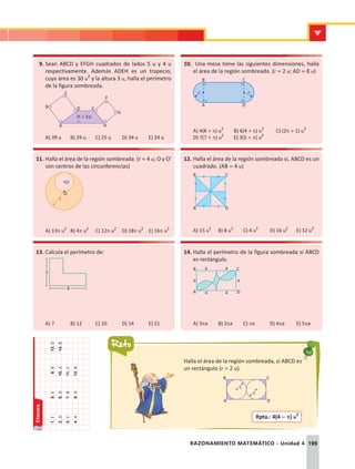 Claves
Reto
199
RAZONAMIENTO MATEMÁTICO - Unidad 4
Halla el área de la región sombreada, si ABCD es
un rectángulo (r = 2 u).
1.	
e
2.	
d
3.	
c
4.	
a
5.	
e
6.	
d
7.	
b
8.	
d
9.	
b
10.	
a
11.	
c
12.	
b
13.	
D
14.	
B
9.	Sean ABCD y EFGH cuadrados de lados 5 u y 4 u
respectivamente. Además ADEH es un trapecio,
cuya área es 30 u2
y la altura 3 u, halla el perímetro
de la figura sombreada.
C
D E
F
G
H
h = 3u
B
A
A) 39 u	 B) 29 u	 C) 25 u	 D) 34 u	 E) 24 u
10.	 Una mesa tiene las siguientes dimensiones, halla
el área de la región sombreada. (r = 2 u; AD = 8 u)
B
A
C
D
r
r
A) 4(8 + p) u2	
B) 6(4 + p) u2	
C) (2p + 1) u2
D) 7(7 + p) u2	
E) 3(5 + p) u2
11.	Halla el área de la región sombreada. (r = 4 u; O y O'
son centros de las circunferencias)
O
r
O'
A) 13p u2
	 B) 4p u2
	 C) 12p u2
	 D) 18p u2
	 E) 16p u2
12.	Halla el área de la región sombreada si, ABCD es un
cuadrado. (AB = 4 u)
A
B
D
C
A) 15 u2
	 B) 8 u2
	 C) 4 u2
	 D) 16 u2
	 E) 12 u2
13.	Calcula el perímetro de:
3
4
A) 7	 B) 12	 C) 10	 D) 14	 E) 21
14.	Halla el perímetro de la figura sombreada si ABCD
es rectángulo.
D
a
a a
B C
A
a
a a
A) 3pa	 B) 2pa	C) pa	 D) 4pa	 E) 5pa
D
B C
A
r
r
Rpta.: 4(4 - p) u2
 