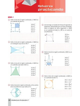 Refuerza
practicando
200 Intelectum Evolución 1.°
NIVEL 1
1	 Halla el área de la región sombreada, si ABCD es
un cuadrado de lado 4 u.
A
B
D
C
		
A) 8 u2
B) 4 u2
C) 2 u2
D) 6 u2
E) 1 u2
2	 Halla el área de la región sombreada, si ABCD es
un rectángulo cuya área es 40 u2
.
A
B
D
C
A) 18 u2
B) 15 u2
C) 10 u2
D) 12 u2
E) 20 u2
3	 Halla el área de la región sombreada, si ABCD es
un cuadrado cuyo lado mide 6 u.
A D
B E C
		
A) 10 u2
B) 16 u2
C) 12 u2
D) 20 u2
E) 18 u2
4	 Halla el área de la región sombreada, si O es centro
de la circunferencia cuyo radio es 4 u.
A O
B
A) 10p u2
B) 8p u2
C) 6p u2
D) 4p u2
E) 2p u2
5	 Una hormiga se traslada de B hacia D siguiendo la
trayectoria representada por las líneas punteadas.
Halla la longitud de dicha trayectoria, si ABCD
es un cuadrado de lado 6 u. (BD
!
es un cuarto de
circunferencia).
A) 3p u
B) 5p u
C) 10p u
D) 6p u
E) 8p u
6	 Halla el área de la región sombreada si ADEC es un
trapecio.
4u
8 u
10 u
B
A
D E
C
5 u 			
A) 8 u2
B) 7 u2
C) 9 u2
D) 6 u2
E) 10 u2
7	 Halla el área de la región sombreada, si ABCD es
un cuadrado de lado 2 u.
A D
B C A) (1 + 2p) u2
B) (p + 1) u2
C) (2 )
2
p
- u2
D) (2 + p) u2
E) (p - 2) u2
 