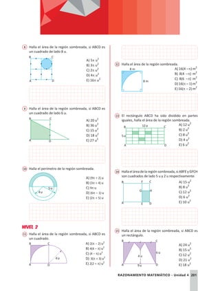 201
RAZONAMIENTO MATEMÁTICO - Unidad 4
8	 Halla el área de la región sombreada, si ABCD es
un cuadrado de lado 8 u.
A D
B C
			
A) 5p u2
B) 3p u2
C) 2p u2
D) 4p u2
E) 16p u2
9	 Halla el área de la región sombreada, si ABCD es
un cuadrado de lado 6 u.
A D
B C
A) 20 u2
B) 36 u2
C) 15 u2
D) 18 u2
E) 27 u2
10	 Halla el perímetro de la región sombreada.
4u
5u
A) (9p + 2) u
B) (3p + 4) u
C) 9p u
D) (6p - 1) u
E) (2p + 5) u
NIVEL 2
11	 Halla el área de la región sombreada, si ABCD es
un cuadrado.
A D
B C
4u
	
A) 2(p - 2) u2
B) 4(4 - p) u2
C) (4 - p) u2
D) 3(p + 3) u2
E) 2(2 + p) u2
12	 Halla el área de la región sombreada.
8 m
8 m A) 16(4 -p) m2
B) 8(4 -p) m2
C) 8(6 -p) m2
D)16(p-1)m2
E) 16(p - 2) m2
13	 El rectángulo ABCD ha sido dividido en partes
iguales, halla el área de la región sombreada.
A D
B C
12u
5u
A) 12 u2
B) 2 u2
C) 8 u2
D) 4 u2
E) 6 u2
14	 Hallaeláreadelaregiónsombreada,siABFEyGFCH
son cuadrados de lado 5 u y 2 u respectivamente.
A E
G H
B F
D
C A) 15 u2
B) 8 u2
C) 12 u2
D) 6 u2
E) 10 u2
15	 Halla el área de la región sombreada, si ABCD es
un rectángulo.
B C
A D
6 u
9u
4 u
A) 24 u2
B) 15 u2
C) 12 u2
D) 21 u2
E) 18 u2
 