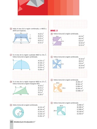 202 Intelectum Evolución 1.°
16	 Halla el área de la región sombreada, si ABCD y
AEFD son trapecios.
B
E F
C
A D
5u
4u
6u
8u
2u
A) 22 u2
B) 20 u2
C) 25 u2
D) 21 u2
E) 15 u2
17	 Si el área de la región cuadrada ABCD es 36 u2
,
halla el área de la región sombreada.
A D E
B C A) 32p u2
B) 18p u2
C) 36p u2
D) 25p u2
E) 20p u2
18	 Si el área de la región trapecial ABCD es 25 u2
,
halla el área de la región triangular ACD.
4u
B
A
C
D
6u
A) 10 u2
B) 15 u2
C) 18 u2
D) 5 u2
E) 20 u2
19	 Halla el área de la región sombreada.
4 m
6 m
A) 12p m2
B) 14p m2
C) 16p m2
D) 18p m2
E) 20p m2
NIVEL 3
20	 Halla el área de la región sombreada.
4 m
4 m
A) 4 m2
B) 6 m2
C) 8 m2
D) 10 m2
E) 12 m2
21	 Halla el área de la región sombreada.
4 m
4 m
	
A) 10 m2
B) 8 m2
C) 6 m2
D) 14 m2
E) 12 m2
22	 Halla el área de la región sombreada.
20 m
20 m
A) 40p m2
B) 50p m2
C) 60p m2
D) 30p m2
E) 448p m2
23	 Halla el área de la región sombreada.
20 m
20 m
A) 400 m2
B) 200 m2
C) 300 m2
D) 150 m2
E) 250 m2
 