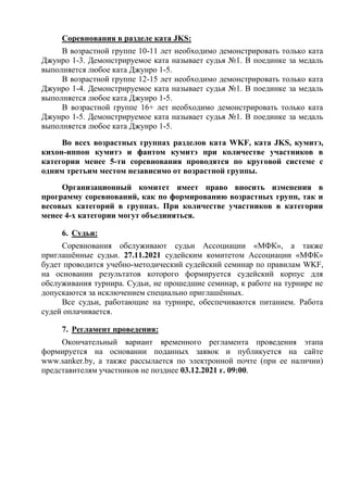 Соревнования в разделе ката JKS:
В возрастной группе 10-11 лет необходимо демонстрировать только ката
Джунро 1-3. Демонстрируемое ката называет судья №1. В поединке за медаль
выполняется любое ката Джунро 1-5.
В возрастной группе 12-15 лет необходимо демонстрировать только ката
Джунро 1-4. Демонстрируемое ката называет судья №1. В поединке за медаль
выполняется любое ката Джунро 1-5.
В возрастной группе 16+ лет необходимо демонстрировать только ката
Джунро 1-5. Демонстрируемое ката называет судья №1. В поединке за медаль
выполняется любое ката Джунро 1-5.
Во всех возрастных группах разделов ката WKF, ката JKS, кумитэ,
кихон-иппон кумитэ и фантом кумитэ при количестве участников в
категории менее 5-ти соревнования проводятся по круговой системе с
одним третьим местом независимо от возрастной группы.
Организационный комитет имеет право вносить изменения в
программу соревнований, как по формированию возрастных групп, так и
весовых категорий в группах. При количестве участников в категории
менее 4-х категории могут объединяться.
6. Судьи:
Соревнования обслуживают судьи Ассоциации «МФК», а также
приглашённые судьи. 27.11.2021 судейским комитетом Ассоциации «МФК»
будет проводится учебно-методический судейский семинар по правилам WKF,
на основании результатов которого формируется судейский корпус для
обслуживания турнира. Судьи, не прошедшие семинар, к работе на турнире не
допускаются за исключением специально приглашённых.
Все судьи, работающие на турнире, обеспечиваются питанием. Работа
судей оплачивается.
7. Регламент проведения:
Окончательный вариант временного регламента проведения этапа
формируется на основании поданных заявок и публикуется на сайте
www.sanker.by, а также рассылается по электронной почте (при ее наличии)
представителям участников не позднее 03.12.2021 г. 09:00.
 