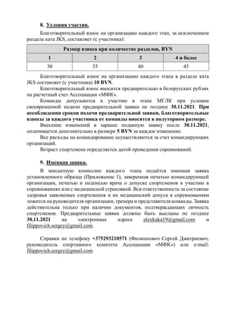 8. Условия участия.
Благотворительный взнос на организацию каждого этап, за исключением
раздела ката JKS, составляет (с участника):
Размер взноса при количестве разделов, BYN
1 2 3 4 и более
30 35 40 45
Благотворительный взнос на организацию каждого этапа в разделе ката
JKS составляет (с участника) 10 BYN.
Благотворительный взнос вносится предварительно в белорусских рублях
на расчетный счет Ассоциации «МФК».
Команды допускаются к участию в этапе МГЛК при условии
своевременной подачи предварительной заявки не позднее 30.11.2021. При
несоблюдении сроков подачи предварительной заявки, благотворительные
взносы за каждого участника от команды вносятся в полуторном размере.
Внесение изменений в заранее поданную заявку после 30.11.2021,
оплачивается дополнительно в размере 5 BYN за каждое изменение.
Все расходы на командирование осуществляются за счет командирующих
организаций.
Возраст спортсмена определяется датой проведения соревнований.
9. Именная заявка.
В мандатную комиссию каждого этапа подаётся именная заявка
установленного образца (Приложение 1), заверенная печатью командирующей
организации, печатью и подписью врача о допуске спортсменов к участию в
соревнованиях или с медицинской страховкой. Вся ответственность за состояние
здоровья заявляемых спортсменов и их медицинский допуск к соревнованиям
ложится на руководителя организации, тренера и представителя команды. Заявка
действительна только при наличии документов, подтверждающих личность
спортсменов. Предварительные заявки должны быть высланы не позднее
30.11.2021 на электронные адреса alexkuka19@gmail.com и
filippovich.sergey@gmail.com.
Справки по телефону +375293210571 (Филиппович Сергей Дмитриевич,
руководитель спортивного комитета Ассоциации «МФК») или e-mail:
filippovich.sergey@gmail.com.
 