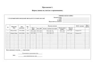 Приложение 1.
Форма заявки на участие в соревнованиях.
2 ЭТАП МИНСКОЙ ГОРОДСКОЙ ЛИГИ КАРАТЭ СЕЗОНА 2021-2022
ОФИЦИАЛЬНАЯ ЗАЯВКА
Команда/город:
e-mail:
Телефон:
Представитель команды:
№
Фамилия,
Имя
Дата
рождения
Вес,
кг
Разделы участия Ф.И.О. тренера
Виза
врача
Ката
WKF
Ката JKS Кумитэ, весовая категория
Кихон-иппон
кумитэ
Фантом
кумитэ
1 Иванов Иван 15.04.2008г. 44,3 10-11 лет
12-13 лет
10-11 лет
12-15 лет
10-11 лет, 42+
12-13 лет, -46
10-11 лет
12-13 лет
10-11 лет Сидоров И.С.
2 Петров Петр 10.09.2009г. 39,6 10-11 лет – 10-11 лет, -42 – 10-11 лет Сидоров И.С.
… … … … … … … … …
… … … … … … … … …
… … … … … … … … …
… … … … … … … … …
… … … … … … … … …
… … … … … … … … …
… … … … … … … … …
… … … … … … … … …
… … … … … … … … …
… … … … … … … … …
… … … … … … … … …
Всего допущено к участию ____ спортсменов.
М.П.
Руководитель организации и/или
иные ответственные лица
 