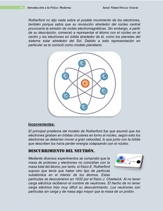 10 Introducción a la Física Moderna Sarai Nintai Orozco Gracia
Rutherford no dijo nada sobre el posible movimiento de los electrones,
también porque sabía que su revolución alrededor del núcleo central
provocaría la emisión de ondas electromagnéticas. Sin embargo, a partir
de su descripción, comenzó a representar el átomo con el núcleo en el
centro y los electrones en órbita alrededor de él, como los planetas del
sistema solar alrededor del Sol. Debido a esta representación en
particular se le conoció como modelo planetario.
Inconvenientes:
El principal problema del modelo de Rutherford fue que asumió que los
electrones giraban en órbitas circulares en torno al núcleo, según esto los
electrones se deberían mover a gran velocidad, lo que junto con la órbita
que describen los haría perder energía colapsando con el núcleo.
DESCUBRIMIENTO DEL NEUTRÓN.
Mediante diversos experimentos se comprobó que la
masa de protones y electrones no coincidían con la
masa total del átomo; por tanto, el físico E. Rutherford
supuso que tenía que haber otro tipo de partícula
subatómica en el interior de los átomos. Estas
partículas se descubrieron en 1932 por el físico J. Chadwick. Al no tener
carga eléctrica recibieron el nombre de neutrones. El hecho de no tener
carga eléctrica hizo muy difícil su descubrimiento. Los neutrones son
partículas sin carga y de masa algo mayor que la masa de un protón.
 