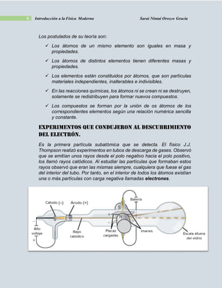 6 Introducción a la Física Moderna Sarai Nintai Orozco Gracia
Los postulados de su teoría son:
 Los átomos de un mismo elemento son iguales en masa y
propiedades.
 Los átomos de distintos elementos tienen diferentes masas y
propiedades.
 Los elementos están constituidos por átomos, que son partículas
materiales independientes, inalterables e indivisibles.
 En las reacciones químicas, los átomos ni se crean ni se destruyen,
solamente se redistribuyen para formar nuevos compuestos.
 Los compuestos se forman por la unión de os átomos de los
correspondientes elementos según una relación numérica sencilla
y constante.
EXPERIMENTOS QUE CONDUJERON AL DESCUBRIMIENTO
DEL ELECTRÓN.
Es la primera partícula subatómica que se detecta. El físico J.J.
Thompson realizó experimentos en tubos de descarga de gases. Observó
que se emitían unos rayos desde el polo negativo hacia el polo positivo,
los llamó rayos catódicos. Al estudiar las partículas que formaban estos
rayos observó que eran las mismas siempre, cualquiera que fuese el gas
del interior del tubo. Por tanto, en el interior de todos los átomos existían
una o más partículas con carga negativa llamadas electrones.
 
