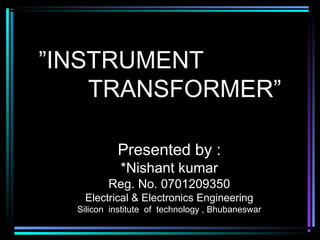 ”INSTRUMENT
TRANSFORMER”
Presented by :
*Nishant kumar
Reg. No. 0701209350
Electrical & Electronics Engineering
Silicon institute of technology , Bhubaneswar
 