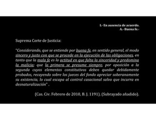 I.- En ausencia de acuerdo.
A.- Buena fe.-
Suprema Corte de Justicia:
“Considerando, que se entiende por buena fe, en sentido general, el modo
sincero y justo con que se procede en la ejecución de las obligaciones, en
tanto que la mala fe es la actitud en que falta la sinceridad y predomina
la malicia; que la primera se presume siempre, por oposición a la
segunda cuyos elementos constitutivos deben quedar debidamente
probados, recayendo sobre los jueces del fondo apreciar soberanamente
su existencia, lo cual escapa al control casacional salvo que incurra en
desnaturalización” .
(Cas. Civ. Febrero de 2010, B. J. 1191). (Subrayado añadido).
 