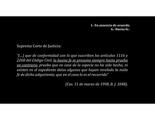 Suprema Corte de Justicia:
“(…) que de conformidad con lo que suscriben los artículos 1116 y
2268 del Código Civil, la buena fe se presume siempre hasta prueba
en contrario, prueba que en caso de la especie no ha sido hecha, ni
existen en el expediente datos algunos que hayan revelado la mala
fe de dicho adquiriente, que en el caso lo es el recurrido”
(Cas. 11 de marzo de 1998, B. J. 1048).
I.- En ausencia de acuerdo.
A.- Buena fe.-
 