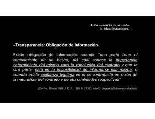 III.- En ausencia de acuerdo.
b.- Manifestaciones.-
- Transparencia: Obligación de información.
Existe obligación de información cuando: “una parte tiene el
conocimiento de un hecho, del cual conoce la importancia
determinante del mismo para la conclusión del contrato y que la
otra parte, está en la imposibilidad de informarse ella misma, o
cuando exista confianza legítima en el co-contratante en razón de
la naturaleza del contrato o de sus cualidades respectivas”
(Civ. 1er, 10 mai 1989, J. C. P., 1989. II. 21363, note D. Legeais) (Subrayado añadido).
 