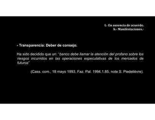 - Transparencia: Deber de consejo.
Ha sido decidido que un: “banco debe llamar la atención del profano sobre los
riesgos incurridos en las operaciones especulativas de los mercados de
futuros”
(Cass. com., 18 mayo 1993, Faz. Pal. 1994.1.85, note S. Piedelièvre).
III.- En ausencia de acuerdo.
b.- Manifestaciones.-
 