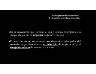 •Es la convención que impone a uno o ambos contratantes la
simple obligación de negociar un futuro contrato.
•El acuerdo no se versa sobre los elementos principales del
contrato proyectado sino en el principio de negociación y el
comportamiento de los co-contratantes.
II.- En presencia de acuerdos …
A.- Acuerdos sobre la negociación.-
 