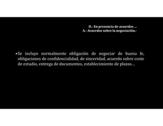 •Se incluye normalmente obligación de negociar de buena fe,
obligaciones de confidencialidad, de sinceridad, acuerdo sobre coste
de estudio, entrega de documentos, establecimiento de plazos…
II.- En presencia de acuerdos …
A.- Acuerdos sobre la negociación.-
 