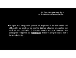 •Aunque esta obligación general de negociar es normalmente una
obligación de medios, es posible incluir algunos elementos con
carácter de resultado. El incumplimiento de este acuerdo trae
consigo la obligación de reparación de los daños generados por el
incumplimiento.
II.- En presencia de acuerdos …
A.- Acuerdos sobre la negociación.-
 